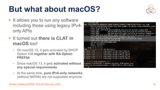 Ondřej Caletka | APNIC 55 | 28 February 2023
But what about macOS?
• It allows you to run any software
including those using legacy IPv4-
only APIs
• It turned out there is CLAT in
macOS too!
- On macOS 12, it gets activated by DHCP
Option 108 together with RA Option
PREF64
- Since macOS 13, it gets activated without
any special requirements
- At the same time, pure IPv6-only networks
(without NAT64) are not supported anymore
10
 