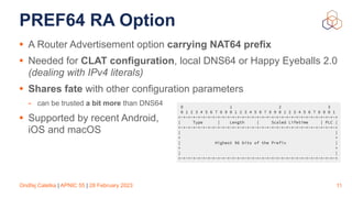 Ondřej Caletka | APNIC 55 | 28 February 2023
PREF64 RA Option
• A Router Advertisement option carrying NAT64 prefix
• Needed for CLAT configuration, local DNS64 or Happy Eyeballs 2.0
(dealing with IPv4 literals)
• Shares fate with other configuration parameters
- can be trusted a bit more than DNS64
• Supported by recent Android,
iOS and macOS
11
0 1 2 3
0 1 2 3 4 5 6 7 8 9 0 1 2 3 4 5 6 7 8 9 0 1 2 3 4 5 6 7 8 9 0 1
+-+-+-+-+-+-+-+-+-+-+-+-+-+-+-+-+-+-+-+-+-+-+-+-+-+-+-+-+-+-+-+-+
| Type | Length | Scaled Lifetime | PLC |
+-+-+-+-+-+-+-+-+-+-+-+-+-+-+-+-+-+-+-+-+-+-+-+-+-+-+-+-+-+-+-+-+
| |
+ +
| Highest 96 bits of the Prefix |
+ +
| |
+-+-+-+-+-+-+-+-+-+-+-+-+-+-+-+-+-+-+-+-+-+-+-+-+-+-+-+-+-+-+-+-+
 
