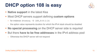 Ondřej Caletka | APNIC 55 | 28 February 2023
DHCP option 108 is easy
• Native support in the latest Kea
• Most DHCP servers support defining custom options
- for instance: dnsmasq -O 108,0:0:1:2c
- the option value represents duration for which the IPv4 stack should be disabled
• No special processing on the DHCP server side is required
• But there have to be free addresses in the IPv4 address pool
- Otherwise the DHCP server will not respond
13
 