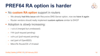 Ondřej Caletka | APNIC 55 | 28 February 2023
PREF64 RA option is harder
• No custom RA option support in routers
- We already had this issue with Recursive DNS Server option, now we have it again
- Router vendors should really implement custom options similar to DHCP
• Adoption is slowly increasing:
- radvd (merged but unreleased)
- FRR (pull request pending)
- odhcpd (pull request pending)
- rad (part of OpenBSD)
- MikroTik RouterOS v7.8 beta2
14
 