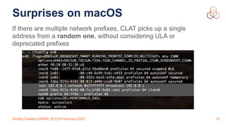 Ondřej Caletka | APNIC 55 | 28 February 2023
Surprises on macOS
If there are multiple network prefixes, CLAT picks up a single
address from a random one, without considering ULA or
deprecated prefixes
15
 