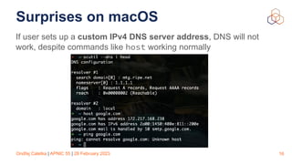 Ondřej Caletka | APNIC 55 | 28 February 2023
Surprises on macOS
If user sets up a custom IPv4 DNS server address, DNS will not
work, despite commands like host working normally
16
 