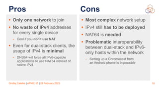 Ondřej Caletka | APNIC 55 | 28 February 2023
Pros
• Only one network to join
• No waste of IPv4 addresses
for every single device
- Cool if you don't use NAT
• Even for dual-stack clients, the
usage of IPv4 is minimal
- DNS64 will force all IPv6-capable
applications to use NAT64 instead of
native IPv4
18
• Most complex network setup
• IPv4 still has to be deployed
• NAT64 is needed
• Problematic interoperability
between dual-stack and IPv6-
only hosts within the network
- Setting up a Chromecast from
an Android phone is impossible
Cons
 