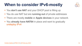 Ondřej Caletka | APNIC 55 | 28 February 2023
When to consider IPv6-mostly
• You don't use NAT and your DHCP pool is filling up
• You do use NAT but are running out of private addresses
• There are mostly mobile or Apple devices in your network
• You already have NAT64 in place and want to gradually
undeploy IPv4
19
 
