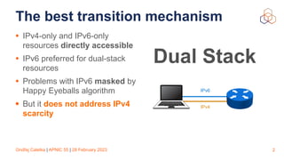 Ondřej Caletka | APNIC 55 | 28 February 2023
The best transition mechanism
• IPv4-only and IPv6-only
resources directly accessible
• IPv6 preferred for dual-stack
resources
• Problems with IPv6 masked by
Happy Eyeballs algorithm
• But it does not address IPv4
scarcity
2
Dual Stack
IPv6
IPv4
 