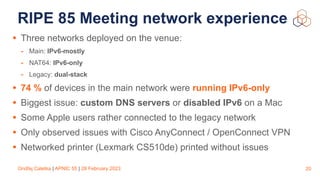 Ondřej Caletka | APNIC 55 | 28 February 2023
RIPE 85 Meeting network experience
• Three networks deployed on the venue:
- Main: IPv6-mostly
- NAT64: IPv6-only
- Legacy: dual-stack
• 74 % of devices in the main network were running IPv6-only
• Biggest issue: custom DNS servers or disabled IPv6 on a Mac
• Some Apple users rather connected to the legacy network
• Only observed issues with Cisco AnyConnect / OpenConnect VPN
• Networked printer (Lexmark CS510de) printed without issues
20
 