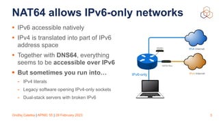 Ondřej Caletka | APNIC 55 | 28 February 2023
NAT64 allows IPv6-only networks
• IPv6 accessible natively
• IPv4 is translated into part of IPv6
address space
• Together with DNS64, everything
seems to be accessible over IPv6
• But sometimes you run into…
- IPv4 literals
- Legacy software opening IPv4-only sockets
- Dual-stack servers with broken IPv6
3
IPv6 Internet
NAT64 Box
IPv4 Internet
DNS64
IPv6-only
 