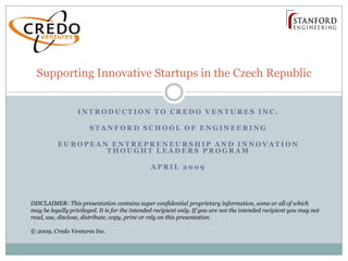 Supporting Innovative Startups in the Czech Republic


                  INTRODUCTION TO CREDO VENTURES INC.

                       STANFORD SCHOOL OF ENGINEERING

          EUROPEAN ENTREPRENEURSHIP AND INNOVATION
                  THOUGHT LEADERS PROGRAM

                                               APRIL 2009




DISCLAIMER: This presentation contains super confidential proprietary information, some or all of which
may be legally privileged. It is for the intended recipient only. If you are not the intended recipient you may not
read, use, disclose, distribute, copy, print or rely on this presentation.

© 2009, Credo Ventures Inc.
 