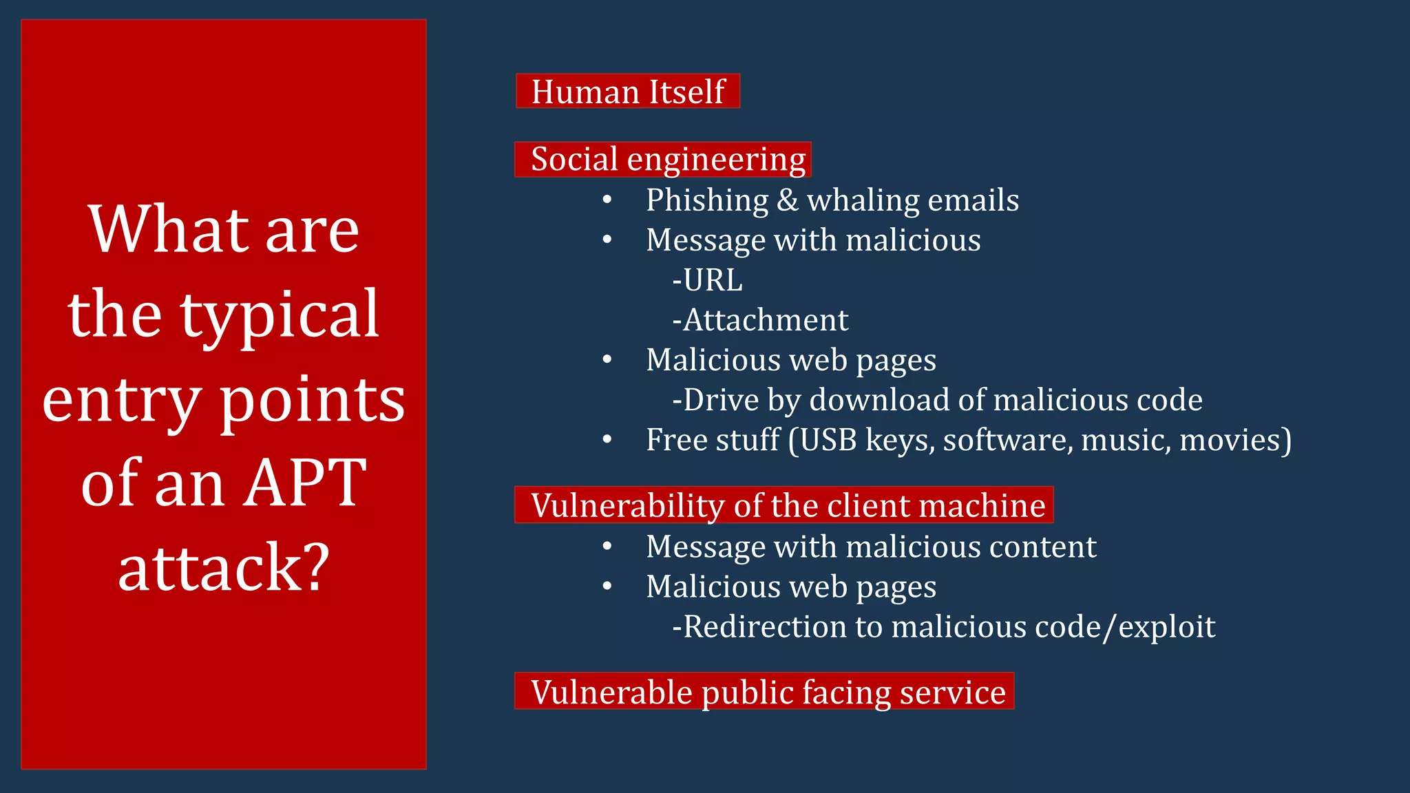 What are
the typical
entry points
of an APT
attack?
Human Itself
Social engineering
• Phishing & whaling emails
• Message with malicious
-URL
-Attachment
• Malicious web pages
-Drive by download of malicious code
• Free stuff (USB keys, software, music, movies)
Vulnerability of the client machine
• Message with malicious content
• Malicious web pages
-Redirection to malicious code/exploit
Vulnerable public facing service
 
