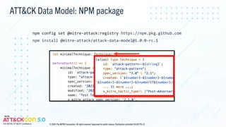 ATT&CK Data Model: NPM package
npm config set @mitre-attack:registry https://npm.pkg.github.com
npm install @mitre-attack/attack-data-model@1.0.0-rc.1
© 2024 The MITRE Corporation. All rights reserved. Approved for public release. Distribution unlimited 24-00779-12.
 