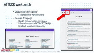 ATT&CK Workbench
• Global search in sidebar
• Searches entire Workbench site
• Contributors page
• Quickly find and update contributor
information across all ATT&CK/STIX objects
• Link to all objects contributed to
© 2024 The MITRE Corporation. All rights reserved. Approved for public release. Distribution unlimited 24-00779-12.
 