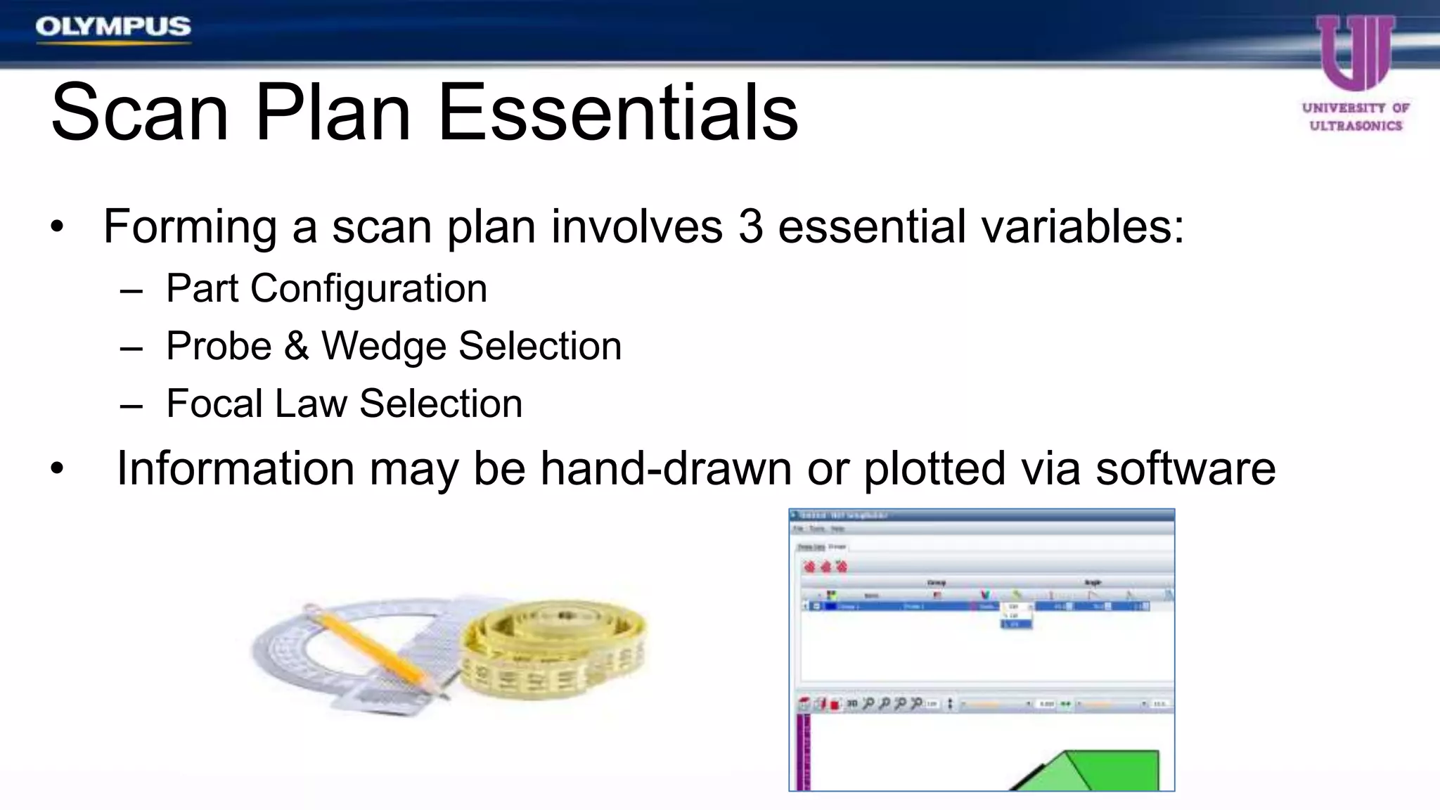 • Forming a scan plan involves 3 essential variables:
– Part Configuration
– Probe & Wedge Selection
– Focal Law Selection
• Information may be hand-drawn or plotted via software
Scan Plan Essentials
 