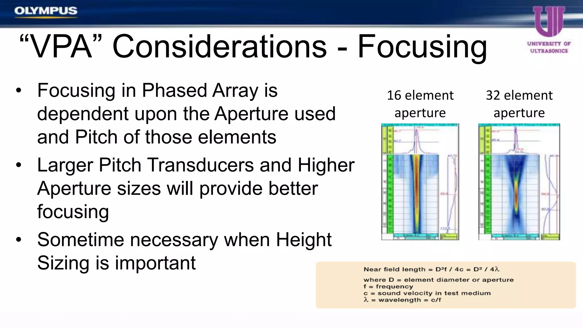 • Focusing in Phased Array is
dependent upon the Aperture used
and Pitch of those elements
• Larger Pitch Transducers and Higher
Aperture sizes will provide better
focusing
• Sometime necessary when Height
Sizing is important
“VPA” Considerations - Focusing
16 element
aperture
32 element
aperture
 