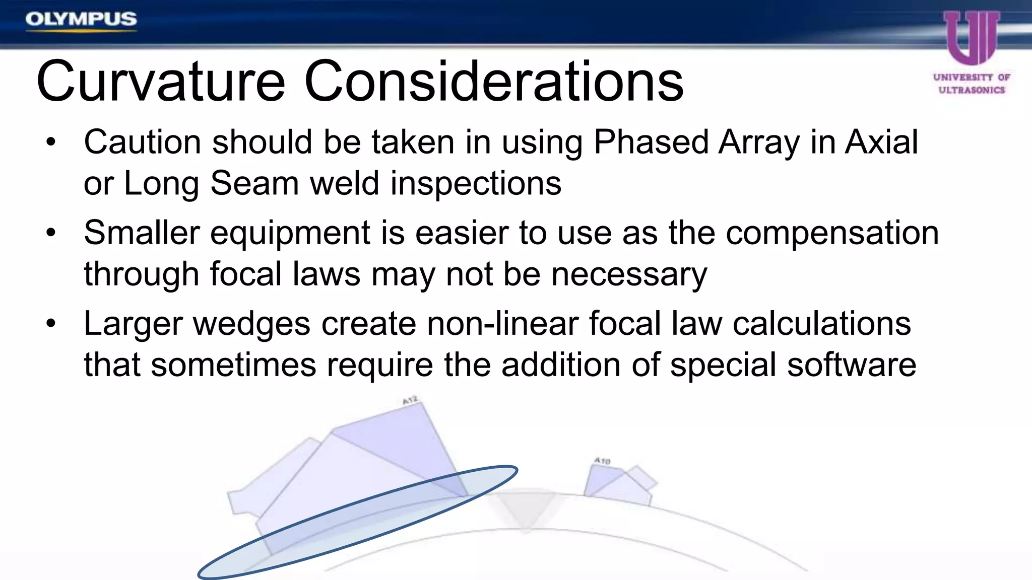 • Caution should be taken in using Phased Array in Axial
or Long Seam weld inspections
• Smaller equipment is easier to use as the compensation
through focal laws may not be necessary
• Larger wedges create non-linear focal law calculations
that sometimes require the addition of special software
Curvature Considerations
 