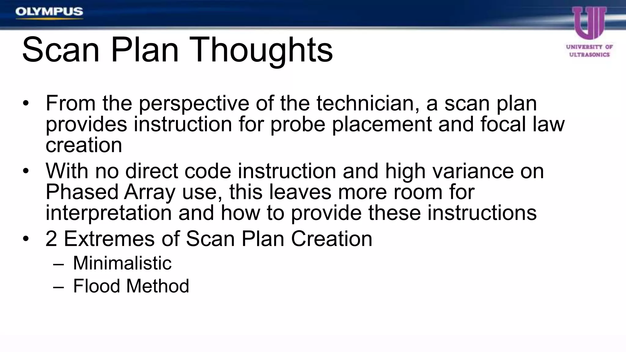 • From the perspective of the technician, a scan plan
provides instruction for probe placement and focal law
creation
• With no direct code instruction and high variance on
Phased Array use, this leaves more room for
interpretation and how to provide these instructions
• 2 Extremes of Scan Plan Creation
– Minimalistic
– Flood Method
Scan Plan Thoughts
 