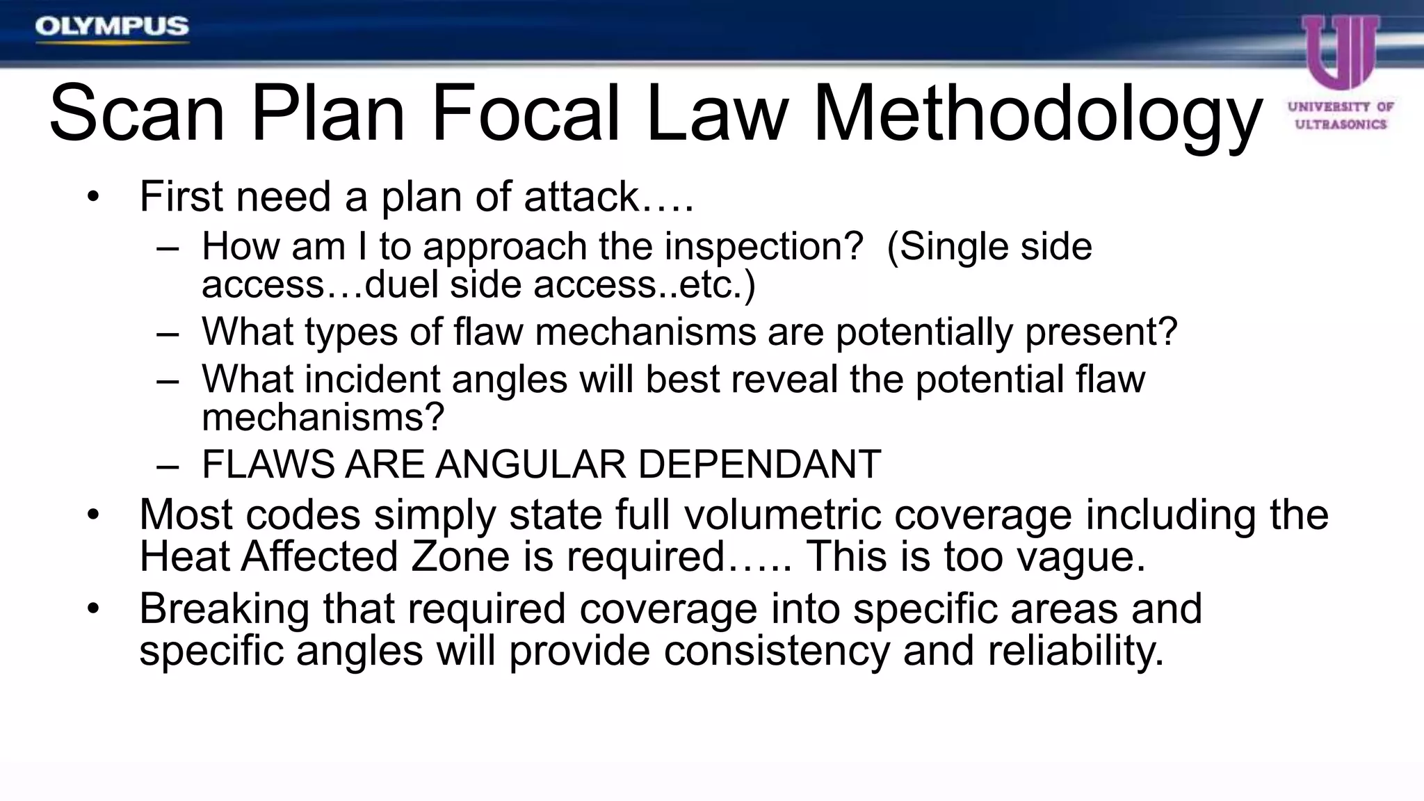 • First need a plan of attack….
– How am I to approach the inspection? (Single side
access…duel side access..etc.)
– What types of flaw mechanisms are potentially present?
– What incident angles will best reveal the potential flaw
mechanisms?
– FLAWS ARE ANGULAR DEPENDANT
• Most codes simply state full volumetric coverage including the
Heat Affected Zone is required….. This is too vague.
• Breaking that required coverage into specific areas and
specific angles will provide consistency and reliability.
Scan Plan Focal Law Methodology
 