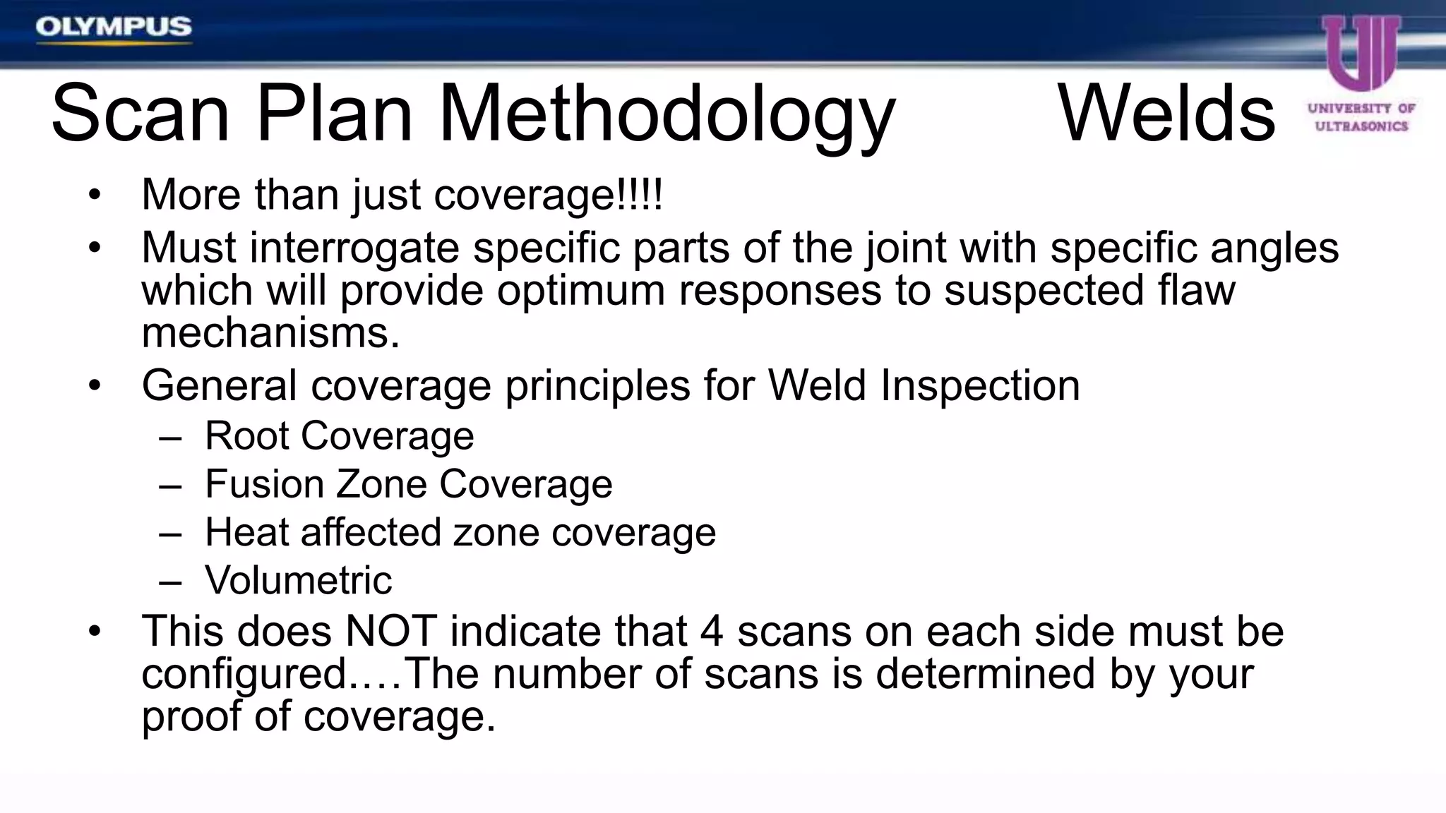 • More than just coverage!!!!
• Must interrogate specific parts of the joint with specific angles
which will provide optimum responses to suspected flaw
mechanisms.
• General coverage principles for Weld Inspection
– Root Coverage
– Fusion Zone Coverage
– Heat affected zone coverage
– Volumetric
• This does NOT indicate that 4 scans on each side must be
configured.…The number of scans is determined by your
proof of coverage.
Scan Plan Methodology Welds
 