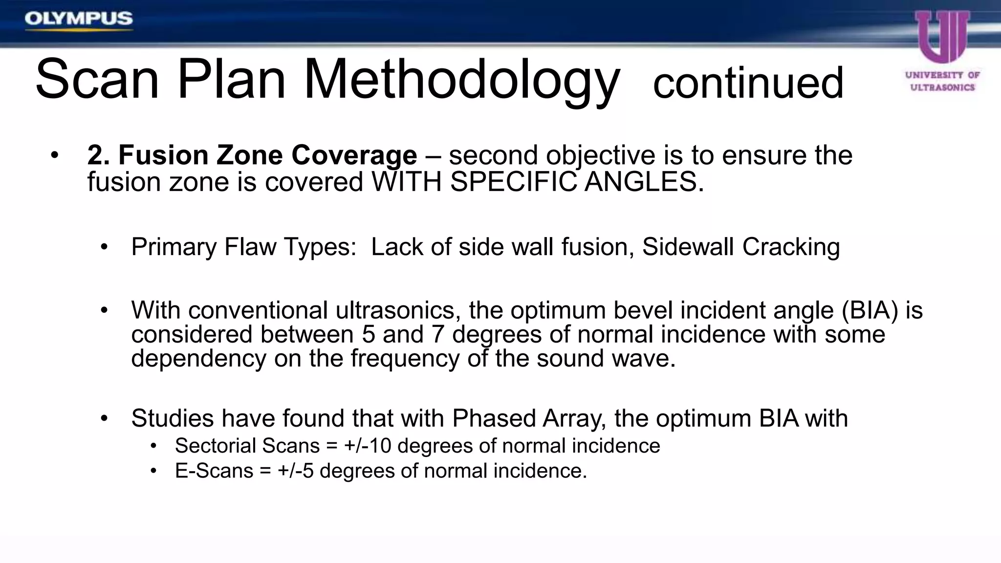 • 2. Fusion Zone Coverage – second objective is to ensure the
fusion zone is covered WITH SPECIFIC ANGLES.
• Primary Flaw Types: Lack of side wall fusion, Sidewall Cracking
• With conventional ultrasonics, the optimum bevel incident angle (BIA) is
considered between 5 and 7 degrees of normal incidence with some
dependency on the frequency of the sound wave.
• Studies have found that with Phased Array, the optimum BIA with
• Sectorial Scans = +/-10 degrees of normal incidence
• E-Scans = +/-5 degrees of normal incidence.
Scan Plan Methodology continued
 