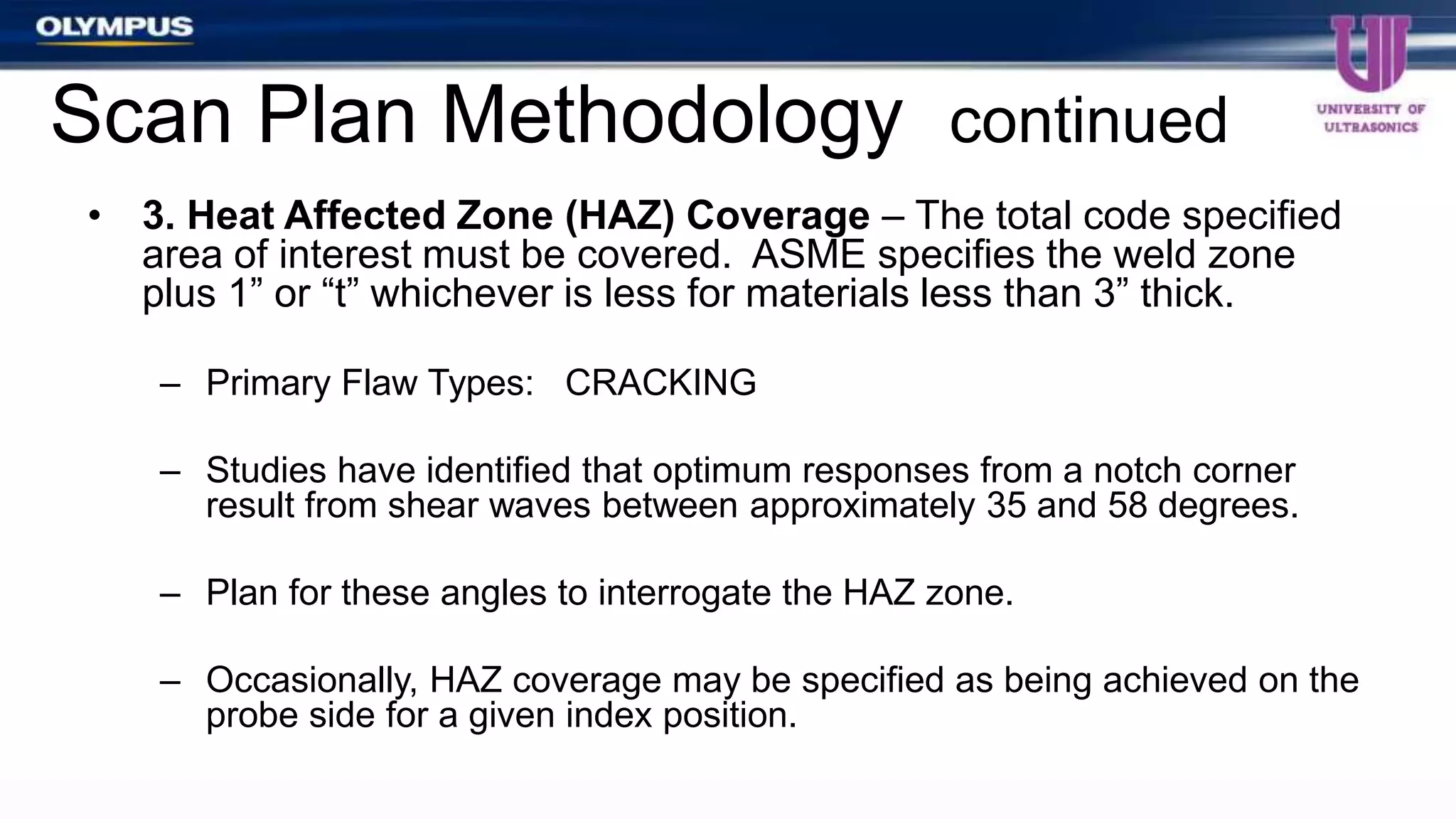 • 3. Heat Affected Zone (HAZ) Coverage – The total code specified
area of interest must be covered. ASME specifies the weld zone
plus 1” or “t” whichever is less for materials less than 3” thick.
– Primary Flaw Types: CRACKING
– Studies have identified that optimum responses from a notch corner
result from shear waves between approximately 35 and 58 degrees.
– Plan for these angles to interrogate the HAZ zone.
– Occasionally, HAZ coverage may be specified as being achieved on the
probe side for a given index position.
Scan Plan Methodology continued
 