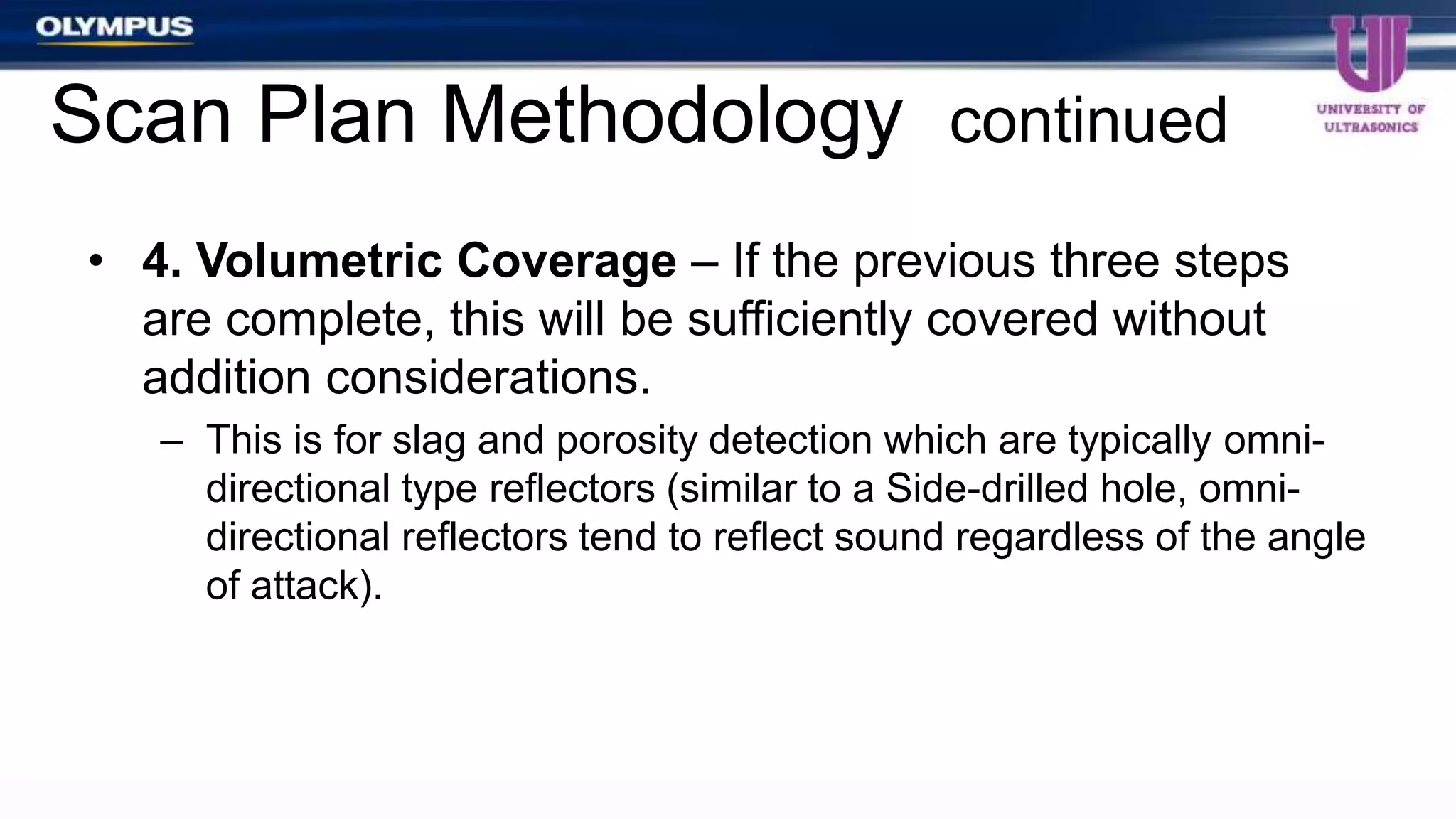 • 4. Volumetric Coverage – If the previous three steps
are complete, this will be sufficiently covered without
addition considerations.
– This is for slag and porosity detection which are typically omni-
directional type reflectors (similar to a Side-drilled hole, omni-
directional reflectors tend to reflect sound regardless of the angle
of attack).
Scan Plan Methodology continued
 