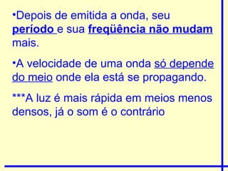 Depois de emitida a onda, seu  período  e sua  freqüência não mudam   mais. A velocidade de uma onda  só depende do meio  onde ela está se propagando. ***A luz é mais rápida em meios menos densos, já o som é o contrário 