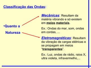 Classificação das Ondas : Quanto a  Natureza Mecânicas :   Resultam da matéria vibrando e só existem em  meios   materiais .  Ex.: Ondas do mar, som, ondas em cordas, ... Eletromagnéticas :  Resultam da vibração de cargas elétricas e se propagam em meios “ transparentes ”.  Ex.: Luz, ondas de rádio, raios X, ultra violeta, infravermelho,...  