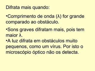 Difrata mais quando: Sons graves difratam mais, pois tem maior  λ .   Comprimento de onda ( λ ) for grande comparado ao obstáculo. A luz difrata em obstáculos muito pequenos, como um vírus. Por isto o microscópio óptico não os detecta. 