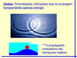 Ondas :  Perturbações (vibrações) que se propagam  transportando apenas energia . ***A propagação ondulatória não transporta matéria. 