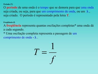 Período (T)
O período de uma onda é o tempo que se demora para que uma onda
seja criada, ou seja, para que um comprimento de onda, ou um l ,
seja criado. O período é representado pela letra T.
Freqüência (f)
A freqüência representa quantas oscilações completas* uma onda dá
a cada segundo.
* Uma oscilação completa representa a passagem de um
comprimento de onda - l .
f
T
1

 