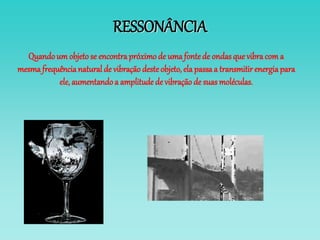 RESSONÂNCIA
Quandoum objetose encontrapróximode uma fontede ondasque vibracom a
mesma frequêncianatural de vibração desteobjeto, ela passaa transmitir energiapara
ele, aumentandoa amplitude de vibraçãode suas moléculas.
 