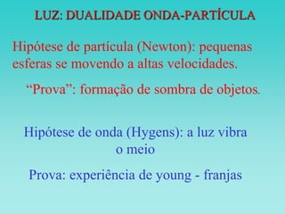 LUZ: DUALIDADE ONDA-PARTÍCULA
Hipótese de partícula (Newton): pequenas
esferas se movendo a altas velocidades.
“Prova”: formação de sombra de objetos.
Hipótese de onda (Hygens): a luz vibra
o meio
Prova: experiência de young - franjas
 