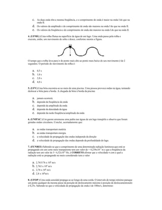 c. As duas onda têm a mesma freqüência, e o comprimento de onda é maior na onda I do que na
onda II.
d. Os valores da amplitude e do comprimento de onda são maiores na onda I do que na onda II.
e. Os valores da freqüência e do comprimento de onda são maiores na onda I do que na onda II.
4. (UFMG ) Uma rolha flutua na superfície da água de um lago. Uma onda passa pela rolha e
executa, então, um movimento de sobe e desce, conforme mostra a figura.
O tempo que a rolha leva para ir do ponto mais alto ao ponto mais baixo do seu movimento é de 2
segundos. O período do movimento da rolha é:
a. 0,5 s
b. 1,0 s
c. 2,0 s
d. 4,0 s
5. (UFV) Uma bóia encontra-se no meio de uma piscina. Uma pessoa provoca ondas na água, tentando
deslocar a bóia para a borda. A chegada da bóia à borda da piscina:
a. jamais ocorrerá.
b. depende da freqüência da onda
c. depende da amplitude da onda
d. depende da densidade da água
e. depende da razão freqüência/amplitude da onda
6. (UNIPAC ) Um garoto arremessa uma pedra nas águas de um lago tranqüilo e observa que foram
geradas ondas circulares. Conclui, acertadamente que:
a. as ondas transportam matéria
b. as ondas transportam energia.
c. a velocidade de propagação das ondas independe da direção
d. a velocidade de propagação das ondas depende da profundidade do lago.
7. (FUNREI ) Sabendo-se que o comprimento de uma determinada radiação luminosa que está se
propagando em um certo meio transparente tem um valor de = 4,238x10-7
m e que a freqüência da
radiação tem um valor de f = 6,52x1014
Hz, é CORRETO afirmar que a velocidade v com a qual a
radiação está se propagando no meio considerado tem o valor
a. 2,763176 x 108
m/s
b. 2,763 x 108
m/s
c. 2,76 x 108
m/s
d. 2,8 x 108
m/s
8. (UFOP ) Uma onda senoidal propaga-se ao longo de uma corda. O intervalo de tempo mínimo paraque
um ponto qualquer da mesma passe da posição de deslocamento máximo à posição de deslocamentonulo
é 0,25s. Sabendo-se que a velocidade de propagação da onda é de 100m/s, determine:
 