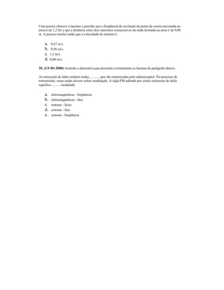 Uma pessoa observa o menino e percebe que a freqüência de oscilação da ponta da vareta encostada na
areia é de 1,2 Hz e que a distância entre dois máximos consecutivos da onda formada na areia é de 0,80
m. A pessoa conclui então que a velocidade do menino é:
a. 0,67 m/s.
b. 0,96 m/s.
c. 1,5 m/s.
d. 0,80 m/s.
20. (UF RS 2000) Assinale a alternativa que preenche corretamente as lacunas do parágrafo abaixo.
As emissoras de rádio emitem ondas ............que são sintonizadas pelo radioreceptor. No processo de
transmissão, essas ondas devem sofrer modulação. A sigla FM adotada por certas emissoras de rádio
significa...........modulada.
a. eletromagnéticas - freqüência
b. eletromagnéticas - fase
c. sonoras - faixa
d. sonoras - fase
e. sonoras - freqüência
 