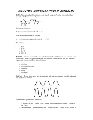 ONDULATÓRIA - EXERCÍCIOS E TESTES DE VESTIBULARES
1. (FELA ) Uma onda é estabelecida numa corda, fazendo-se o ponto A oscilar com uma freqüência
igual a 1 x 103
Hertz, conforme a figura.
Considere as afirmativas:
I - Pela figura ao comprimento de onda é 5 cm.
II - O período da onda é 1 x 10-3
segundos.
III - A velocidade de propagação da onda é de 1 x 103
m/s.
São corretas:
a. I e II
b. I e III
c. II e III
d. I, II e III
2. (UFMG ) Um conta gotas situado a uma certa altura acima da superfície de um lago deixa cair sobre
ele uma gota d’água a cada três segundos. Se as gotas passarem a cair na razão de uma gota a cadadois
segundos, as ondas produzidas na água terão menor
a. amplitude
b. comprimento de onda
c. freqüência
d. timbre
e. velocidade
3. (UFMG - 95) Essa figura mostra parte de duas ondas, I e II, que se propagam na superfície da água de
dois reservatórios idênticos.
Com base nessa figura é correto afirmar que:
a. A freqüência da onda I é menor do que o da onda II, e o comprimento de onda de I é maior do
que o de II.
b. As duas onda têm a mesma amplitudes, mas a freqüência da onda I é menor do que o da onda II.
 