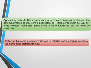 Óptica é a parte da Física que estuda a luz e os fenômenos luminosos. Seu
desenvolvimento se deu com a publicação da Teoria Corpuscular da Luz, por
Isaac Newton, teoria que admitia que a luz era formada por um feixe de
partículas.
Define-se luz como o agente físico que sensibiliza nossos órgãos visuais. A
luz é uma onda eletromagnética.
 