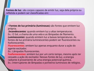 Fontes de luz são corpos capazes de emitir luz, seja dela própria ou
refletida e podem ser classificadas em:
• Fontes de luz primária (luminosas) são fontes que emitem luz
própria.
Incandescentes: quando emitem luz a altas temperaturas.
Ex.: O Sol, a chama de uma vela e as lâmpadas de filamento.
Luminescentes: quando emitem luz a baixas temperaturas. As
fontes de luz primária luminescentes podem ser fluorescentes ou
fosforescentes.
Fluorescentes: emitem luz apenas enquanto durar a ação do
agente excitador.
Ex.: Lâmpadas fluorescentes.
Fosforescentes: emitem luz por um certo tempo, mesmo após ter
cessado a ação do excitador. Nessas fontes de luz, a energia
radiante é proveniente de uma energia potencial química.
Ex.: Interruptores de lâmpadas e ponteiros luminosos de relógios.
 