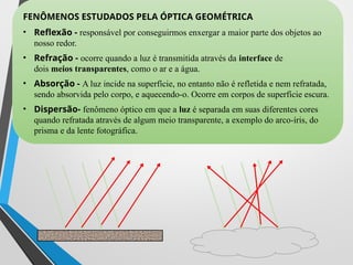 ­
FENÔMENOS ESTUDADOS PELA ÓPTICA GEOMÉTRICA
• Reflexão - responsável por conseguirmos enxergar a maior parte dos objetos ao
nosso redor.
• Refração - ocorre quando a luz é transmitida através da interface de
dois meios transparentes, como o ar e a água.
• Absorção - A luz incide na superfície, no entanto não é refletida e nem refratada,
sendo absorvida pelo corpo, e aquecendo-o. Ocorre em corpos de superfície escura.
• Dispersão- fenômeno óptico em que a luz é separada em suas diferentes cores
quando refratada através de algum meio transparente, a exemplo do arco-íris, do
prisma e da lente fotográfica.
 