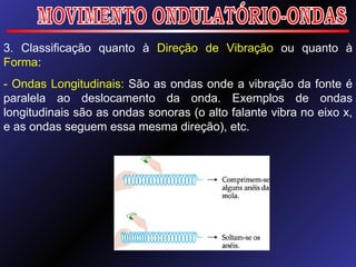 MOVIMENTO ONDULATÓRIO-ONDAS 3. Classificação quanto à  Direção de Vibração  ou quanto à  Forma : - Ondas Longitudinais:  São as ondas onde a vibração da fonte é paralela ao deslocamento da onda. Exemplos de ondas longitudinais são as ondas sonoras (o alto falante vibra no eixo x, e as ondas seguem essa mesma direção), etc. 