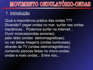 1.  Introdução Qual a importância prática das ondas ??? Diversão? pegar ondas no mar, surfar nas ondas mecânicas... Podemos surfar na Internet...  Ouvir músicas(ondas sonoras); pelo rádio (ondas  eletromagnéticas); ou ver belas imagens (ondas luminosas); através da TV (ondas eletromagnéticas); comendo pipocas feitas no micro-ondas; ondas e mais ondas... Entre nós... MOVIMENTO ONDULATÓRIO-ONDAS 