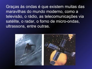 Graças às ondas é que existem muitas das maravilhas do mundo moderno, como a televisão, o rádio, as telecomunicações via satélite, o radar, o forno de micro-ondas, ultrassons, entre outras.  