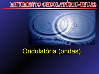 Ondulatória (ondas) MOVIMENTO ONDULATÓRIO-ONDAS 