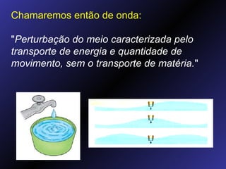 Chamaremos então de onda: " Perturbação do meio caracterizada pelo transporte de energia e quantidade de movimento, sem o transporte de matéria. " 