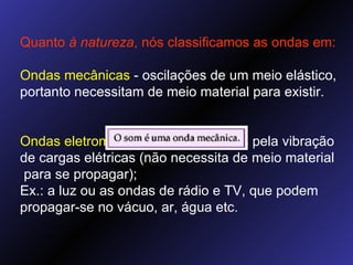 Quanto  à natureza , nós classificamos as ondas em: Ondas mecânicas  - oscilações de um meio elástico, portanto necessitam de meio material para existir. Ondas eletromagnéticas  - produzidas pela vibração de cargas elétricas (não necessita de meio material  para se propagar); Ex.: a luz ou as ondas de rádio e TV, que podem propagar-se no vácuo, ar, água etc. 