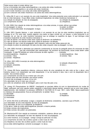 Sobre essas ondas é correto afirmar que
a) luz e microondas são ondas eletromagnéticas e as outras são ondas mecânicas.
b) luz é onda eletromagnética e as outras são ondas mecânicas.
c) som é onda mecânica e as outras são ondas eletromagnéticas.
d) som e ultra-som são ondas mecânicas e as outras são ondas eletromagnéticas.
6. (Ufmg 98) O som é um exemplo de uma onda longitudinal. Uma onda produzida numa corda esticada é um exemplo
de um onda transversal. O que difere ondas mecânicas longitudinais de ondas mecânicas transversais é
a) a direção de vibração do meio de propagação. b) a direção de propagação.
c) o comprimento de onda. d) a freqüência.
8. (Ufrn 2000) Com relação às ondas eletromagnéticas e às ondas sonoras, é correto afirmar que ambas
a) se propagam no vácuo. b) podem se difratar.
c) têm a mesma velocidade de propagação na água. d) são polarizáveis.
9. (Ufrn 2001) Quando falamos, o som produzido é um exemplo de um tipo de onda mecânica longitudinal que se
propaga no ar. Por outro lado, quando jogamos uma pedra na água contida em um tanque, a onda produzida é um
exemplo de um tipo de onda mecânica transversal que se propaga na superfície da água. O que distingue onda
mecânica longitudinal de onda mecânica transversal é
a) o fato de apenas uma dessas ondas estar sujeita ao fenômeno de interferência.
b) o fato de apenas uma dessas ondas estar sujeita ao fenômeno de difração.
c) a direção em que o meio de propagação vibra enquanto cada uma das ondas passa por ele.
d) a direção do plano de polarização de cada uma das ondas enquanto elas se propagam no meio.
13. (Ufrs 2000) Assinale a alternativa que preenche corretamente as lacunas do parágrafo abaixo.As emissoras de rádio
emitem ondas ........, que são sintonizadas pelo radiorreceptor. No processo de transmissão, essas ondas devem sofrer
modulação. A sigla FM adotada por certas emissoras de rádio significa .......... modulada.
a) eletromagnéticas – freqüência b) eletromagnéticas - fase
c) sonoras – faixa d) sonoras - fase
e) sonoras - freqüência
14. (Ufsm 2001) NÃO é exemplo de onda eletromagnética:
a) microondas. b) radiação infravermelha.
c) radiação ultravioleta. d) raios x.
e) ultra-som.
15. (Unesp 89) Numa experiência clássica, coloca-se dentro de uma campânula de vidro onde se faz o vácuo, uma
lanterna acesa e um despertador que está despertando. A luz da lanterna é vista, mas o som do despertador não é
ouvido. Isso acontece porque
a) o comprimento de onda da luz é menor que o do som.
b) nossos olhos são mais sensíveis que nossos ouvidos.
c) o som não se propaga no vácuo e a luz sim.
d) a velocidade da luz é maior que a do som.
e) o vidro da campânula serve de blindagem para o som mas não para a luz.
16. (Unesp 91) Pesquisadores da UNESP, investigando os possíveis efeitos do som no desenvolvimento de mudas de
feijão, verificaram que sons agudos podem prejudicar o crescimento dessas plantas, enquanto que os sons mais graves,
aparentemente, não interferem no processo. [CIÊNCIA E CULTURA 42 (7) supl: 180-1, Julho 1990]. Nesse experimento
o interesse dos pesquisadores fixou-se principalmente na variável física:
a) velocidade b) umidade
c) temperatura d) freqüência
e) intensidade
17. (Unirio 95) Entre as afirmativas a seguir, a respeito de fenômenos ondulatórios, assinale a que é FALSA.
a) A velocidade de uma onda depende do meio de propagação.
b) A velocidade do som no ar independe da freqüência.
c) No vácuo, todas as ondas eletromagnéticas possuem o mesmo período.
d) Ondas sonoras são longitudinais.
e) Ondas sonoras não podem ser polarizadas.
24. (Mackenzie-SP) Com relação ao movimento ondulatório, podemos afirmar que:
a) a velocidade de propagação da onda não depende do meio de propagação.
b) a onda mecânica, ao se propagar, carrega consigo as partículas do meio.
c) o comprimento de onda não se altera quando a onda muda de meio.
d) a freqüência da onda não se altera quando a onda muda de meio.
e) as ondas eletromagnéticas somente se propagam no vácuo.
 
