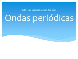 Ondas periódicas
Trata-se da sucessão regular de pulsos
 