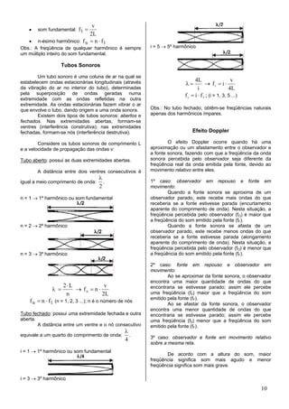 v
   •    som fundamental: f1 =
                               2L
   •    n-ésimo harmônico: f n = n ⋅ f1
Obs.: A freqüência de qualquer harmônico é sempre         i = 5 → 5º harmônico
um múltiplo inteiro do som fundamental.

                   Tubos Sonoros

        Um tubo sonoro é uma coluna de ar na qual se
                                                                               4L                    v
estabelecem ondas estacionárias longitudinais (através                   λ=           → fi = i ⋅
da vibração do ar no interior do tubo), determinadas                             i                  4L
pela superposição de ondas geradas numa                                  f i = i ⋅ f 1 ; (i = 1, 3, 5 ...)
extremidade com as ondas refletidas na outra
extremidade. As ondas estacionárias fazem vibrar o ar
que envolve o tubo, dando origem a uma onda sonora.       Obs.: No tubo fechado, obtêm-se freqüências naturais
        Existem dois tipos de tubos sonoros: abertos e    apenas dos harmônicos ímpares.
fechados. Nas extremidades abertas, formam-se
ventres (interferência construtiva); nas extremidades
fechadas, formam-se nós (interferência destrutiva).                          Efeito Doppler

        Considere os tubos sonoros de comprimento L               O efeito Doppler ocorre quando há uma
e a velocidade de propagação das ondas v:                 aproximação ou um afastamento entre o observador e
                                                          a fonte sonora, fazendo com que a freqüência da onda
Tubo aberto: possui as duas extremidades abertas.         sonora percebida pelo observador seja diferente da
                                                          freqüência real da onda emitida pela fonte, devido ao
       A distância entre dois ventres consecutivos é      movimento relativo entre eles.
                                      λ
igual a meio comprimento de onda:       .                 1º caso: observador em repouso e fonte em
                                      2                   movimento:
                                                                  Quando a fonte sonora se aproxima de um
n = 1 → 1º harmônico ou som fundamental                   observador parado, este recebe mais ondas do que
                                                          receberia se a fonte estivesse parada (encurtamento
                                                          aparente do comprimento de onda). Nesta situação, a
                                                          freqüência percebida pelo observador (fO) é maior que
                                                          a freqüência do som emitido pela fonte (fF).
n = 2 → 2º harmônico                                              Quando a fonte sonora se afasta de um
                                                          observador parado, este recebe menos ondas do que
                                                          receberia se a fonte estivesse parada (alongamento
                                                          aparente do comprimento de onda). Nesta situação, a
                                                          freqüência percebida pelo observador (fO) é menor que
n = 3 → 3º harmônico                                      a freqüência do som emitido pela fonte (fF).

                                                          2º caso: fonte em repouso e observador em
                                                          movimento:
                                                                  Ao se aproximar da fonte sonora, o observador
                                                          encontra uma maior quantidade de ondas do que
                     2⋅L             v
               λ =       → fn = n ⋅                       encontraria se estivesse parado; assim ele percebe
                      n             2L                    uma freqüência (f0) maior que a freqüência do som
                                                          emitido pela fonte (fF).
    f n = n ⋅ f1 (n = 1, 2, 3 ...); n é o número de nós           Ao se afastar da fonte sonora, o observador
                                                          encontra uma menor quantidade de ondas do que
Tubo fechado: possui uma extremidade fechada e outra      encontraria se estivesse parado; assim ele percebe
aberta.                                                   uma freqüência (f0) menor que a freqüência do som
        A distância entre um ventre e o nó consecutivo    emitido pela fonte (fF).
                                                   λ
equivale a um quarto do comprimento de onda:         .    3º caso: observador e fonte em movimento relativo
                                                   4
                                                          sobre a mesma reta.
i = 1 → 1º harmônico ou som fundamental
                                                                 De acordo com a altura do som, maior
                                                          freqüência significa som mais agudo e menor
                                                          freqüência significa som mais grave.

i = 3 → 3º harmônico

                                                                                                             10
 