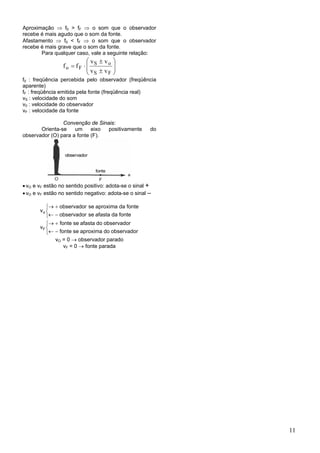 Aproximação ⇒ f0 > fF ⇒ o som que o observador
recebe é mais agudo que o som da fonte.
Afastamento ⇒ f0 < fF ⇒ o som que o observador
recebe é mais grave que o som da fonte.
       Para qualquer caso, vale a seguinte relação:
                           ⎛ v ± vo ⎞
                 fo = fF ⋅ ⎜ S
                           ⎜v ±v ⎟  ⎟
                           ⎝ S    F⎠
f0 : freqüência percebida pelo observador (freqüência
aparente)
fF : freqüência emitida pela fonte (freqüência real)
vS : velocidade do som
v0 : velocidade do observador
vF : velocidade da fonte

                Convenção de Sinais:
       Orienta-se    um     eixo positivamente        do
observador (O) para a fonte (F).




• vO e vF estão no sentido positivo: adota-se o sinal +
• vO e vF estão no sentido negativo: adota-se o sinal –

          ⎧→ + observador se aproxima da fonte
       vo ⎨
          ⎩← − observador se afasta da fonte
          ⎧→ + fonte se afasta do observador
       vF ⎨
          ⎩← − fonte se aproxima do observador
              vO = 0 → observador parado
                 vF = 0 → fonte parada




                                                           11
 