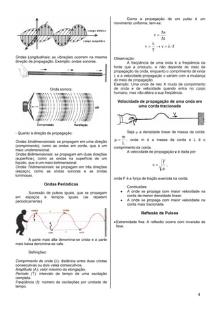 Como a propagação de um pulso é um
                                                        movimento uniforme, tem-se:

                                                                                     ∆s
                                                                                v=
                                                                                     ∆t
                                                                               λ
                                                                          v=     → v = λ⋅f
                                                                               T
Ondas Longitudinais: as vibrações ocorrem na mesma      Observação:
direção de propagação. Exemplo: ondas sonoras.                  A freqüência de uma onda é a freqüência da
                                                        fonte que a produziu, e não depende do meio de
                                                        propagação da onda, enquanto o comprimento de onda
                                                        λ e a velocidade propagação v variam com a mudança
                                                        do meio de propagação.
                                                        Exemplo: Uma onda de raio X muda de comprimento
                     Onda sonora:                       de onda e de velocidade quando entra no corpo
                                                        humano, mas não altera a sua freqüência.

                                                          Velocidade de propagação de uma onda em
                                                                    uma corda tracionada




- Quanto à direção de propagação:                               Seja µ a densidade linear de massa da corda:
                                                           m
Ondas Unidimensionais: se propagam em uma direção
                                                        µ = , onde m é a massa da corda e L é o
                                                           L
(comprimento), como as ondas em corda, que é um         comprimento da corda.
meio unidimensional.                                           A velocidade de propagação v é dada por:
Ondas Bidimensionais: se propagam em duas direções
(superfície), como as ondas na superfície de um
líquido, que é um meio bidimensional.                                                F
Ondas Tridimensionais: se propagam em três direções
                                                                               v=      ,
                                                                                     µ
(espaço), como as ondas sonoras e as ondas
luminosas.
                                                        onde F é a força de tração exercida na corda.
                Ondas Periódicas
                                                                Conclusões:
        Sucessão de pulsos iguais, que se propagam          •   A onde se propaga com maior velocidade na
em espaços e tempos iguais (se repetem                          corda de menor densidade linear.
periodicamente).                                            •   A onda se propaga com maior velocidade na
                                                                corda mais tracionada.

                                                                        Reflexão de Pulsos

                                                        • Extremidade fixa: A reflexão ocorre com inversão de
                                                          fase.


       A parte mais alta denomina-se crista e a parte
mais baixa denomina-se vale.

       Definições:

Comprimento de onda (λ): distância entre duas cristas
consecutivas ou dois vales consecutivos.
Amplitude (A): valor máximo da elongação.
Período (T): intervalo de tempo de uma oscilação
completa.
Freqüência (f): número de oscilações por unidade de
tempo.

                                                                                                          4
 