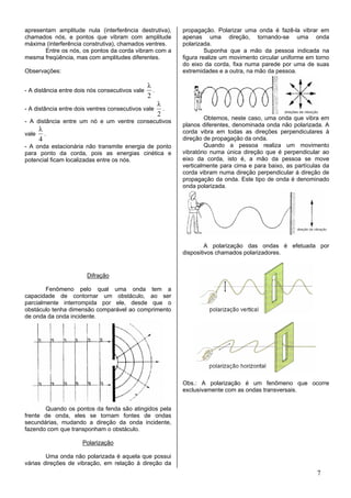 apresentam amplitude nula (interferência destrutiva),        propagação. Polarizar uma onda é fazê-la vibrar em
chamados nós, e pontos que vibram com amplitude              apenas uma direção, tornando-se uma onda
máxima (interferência construtiva), chamados ventres.        polarizada.
       Entre os nós, os pontos da corda vibram com a                  Suponha que a mão da pessoa indicada na
mesma freqüência, mas com amplitudes diferentes.             figura realize um movimento circular uniforme em torno
                                                             do eixo da corda, fixa numa parede por uma de suas
Observações:                                                 extremidades e a outra, na mão da pessoa.

                                                 λ
- A distância entre dois nós consecutivos vale     .
                                                 2
                                                       λ
- A distância entre dois ventres consecutivos vale       .
                                                       2
                                                                      Obtemos, neste caso, uma onda que vibra em
- A distância entre um nó e um ventre consecutivos
                                                             planos diferentes, denominada onda não polarizada. A
       λ                                                     corda vibra em todas as direções perpendiculares à
vale     .
       4                                                     direção de propagação da onda.
- A onda estacionária não transmite energia de ponto                  Quando a pessoa realiza um movimento
para ponto da corda, pois as energias cinética e             vibratório numa única direção que é perpendicular ao
potencial ficam localizadas entre os nós.                    eixo da corda, isto é, a mão da pessoa se move
                                                             verticalmente para cima e para baixo, as partículas da
                                                             corda vibram numa direção perpendicular à direção de
                                                             propagação da onda. Este tipo de onda é denominado
                                                             onda polarizada.




                                                                      A polarização das ondas é efetuada por
                                                             dispositivos chamados polarizadores.


                        Difração

        Fenômeno pelo qual uma onda tem a
capacidade de contornar um obstáculo, ao ser
parcialmente interrompida por ele, desde que o
obstáculo tenha dimensão comparável ao comprimento
de onda da onda incidente.




                                                             Obs.: A polarização é um fenômeno que ocorre
                                                             exclusivamente com as ondas transversais.


       Quando os pontos da fenda são atingidos pela
frente de onda, eles se tornam fontes de ondas
secundárias, mudando a direção da onda incidente,
fazendo com que transponham o obstáculo.

                      Polarização

        Uma onda não polarizada é aquela que possui
várias direções de vibração, em relação à direção da
                                                                                                              7
 