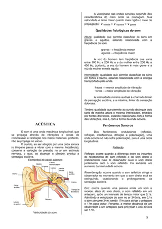 A velocidade das ondas       sonoras depende das
                                                        características do meio onde          se propagam. Sua
                                                        velocidade é tanto maior quanto      mais rígido o meio de
                                                        propagação: v sólidos > v líquidos   > v gases

                                                                 Qualidades fisiológicas do som

                                                        Altura: qualidade que permite classificar os sons em
                                                        graves e agudos, estando relacionada com a
                                                        freqüência do som.

                                                                      graves → freqüência menor
                                                                      agudos → freqüência maior

                                                                A voz do homem tem freqüência que varia
                                                        entre 100 Hz e 200 Hz e a da mulher entre 200 Hz e
                                                        400 Hz; portanto, a voz do homem é mais grave e a
                                                        voz da mulher é mais aguda.

                                                        Intensidade: qualidade que permite classificar os sons
                                                        em fortes e fracos, estando relacionada com a energia
                                                        transportada pela onda.

                                                                fracos → menor amplitude de vibração
                                                                 fortes → maior amplitude de vibração

                                                               A intensidade mínima audível é chamada limiar
                                                        da percepção auditiva, e a máxima, limiar da sensação
                                                        dolorosa.

                                                        Timbre: qualidade que permite ao ouvido distinguir dois
                                                        sons de mesma altura e mesma intensidade, emitidos
                                                        por fontes diferentes, estando relacionado com a forma
                                                        das vibrações, isto é, com a forma da onda sonora.
                  ACÚSTICA                                              Fenômenos Sonoros

       O som é uma onda mecânica longitudinal, que              Dos     fenômenos      ondulatórios   (reflexão,
se propaga através de vibrações e ondas de              refração, interferência, difração e polarização), uma
compressão e rarefação nos meios materiais; portanto,   onda sonora só não sofre polarização, pois é uma onda
não se propaga no vácuo.                                longitudinal.
       O ouvido, ao ser atingido por uma onda sonora
(o tímpano passa a vibrar com a mesma freqüência),                              Reflexão
converte a variação de pressão no ar em estímulo
nervoso, o qual, ao alcançar o cérebro, produz a        Reforço: ocorre quando a diferença entre os instantes
sensação auditiva.                                      de recebimento do som refletido e do som direto é
            Elementos do canal auditivo:                praticamente nula. O observador ouve o som direto
                                                        juntamente com o som refletido. Há somente um
                                                        aumento da intensidade sonora.

                                                        Reverberação: ocorre quando o som refletido atinge o
                                                        observador no momento em que o som direto está se
                                                        extinguindo, ocasionando o prolongamento da
                                                        sensação auditiva.

                                                        Eco: ocorre quando uma pessoa emite um som e
                                                        recebe, além do som direto, o som refletido em um
                                                        anteparo, após um intervalo de tempo maior que 0,1s.
                                                        Admitindo a velocidade do som no ar 340m/s, em 0,1s
                                                        o som percorre 34m, sendo 17m para atingir o anteparo
                                                        e 17m para voltar. Portanto, a menor distância de um
                                                        observador a um anteparo para provocar o eco deverá
                                                        ser 17m.
                 Velocidade do som:
                                                                                                             8
 